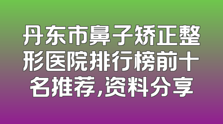 丹东市鼻子矫正整形医院排行榜前十名推荐，资料分享