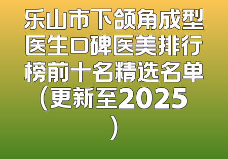 乐山市下颌角成型医生口碑医美排行榜前十名精选名单（更新至2025）