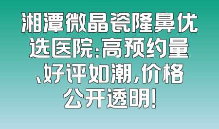 湘潭微晶瓷隆鼻优选医院：高预约量、好评如潮，价格公开透明！