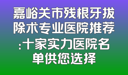 嘉峪关市残根牙拔除术专业医院推荐：十家实力医院名单供您选择