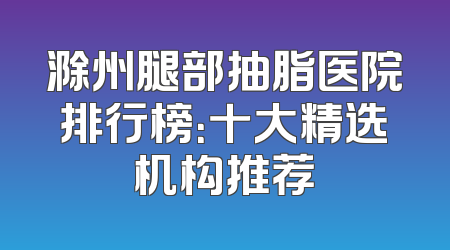 滁州腿部抽脂医院排行榜：十大精选机构推荐