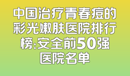 中国治疗青春痘的彩光嫩肤医院排行榜：安全前50强医院名单