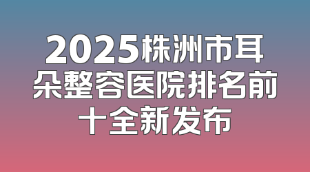 2025株洲市耳朵整容医院排名前十全新发布