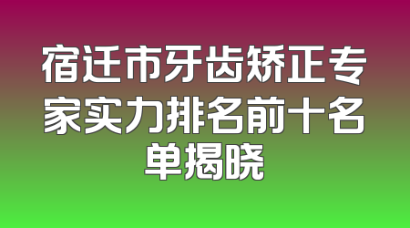 宿迁市牙齿矫正专家实力排名前十名单揭晓