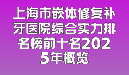 上海市嵌体修复补牙医院综合实力排名榜前十名2025年概览