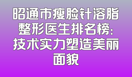 昭通市瘦脸针溶脂整形医生排名榜：技术实力塑造美丽面貌