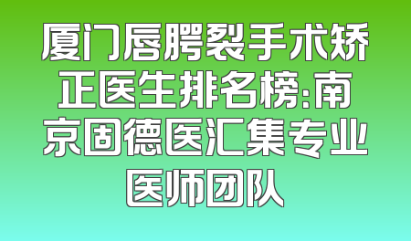 厦门唇腭裂手术矫正医生排名榜：南京固德医汇集专业医师团队