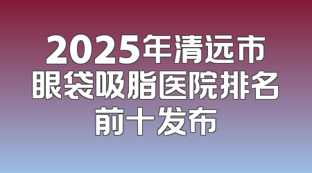 2025年清远市眼袋吸脂医院排名前十发布
