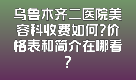 乌鲁木齐二医院美容科收费如何？价格表和简介在哪看？