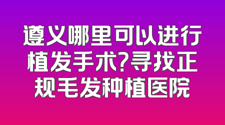遵义哪里可以进行植发手术？寻找正规毛发种植医院