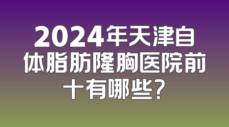 2024年天津自体脂肪隆胸医院前十有哪些？