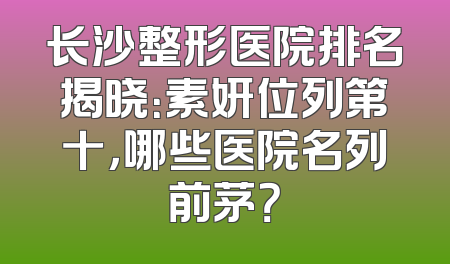 长沙整形医院排名揭晓：素妍位列第十，哪些医院名列前茅？