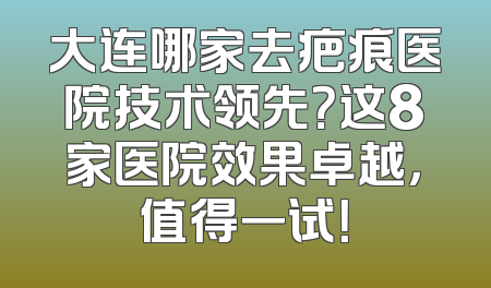 大连哪家去疤痕医院技术领先？这8家医院效果卓越，值得一试！