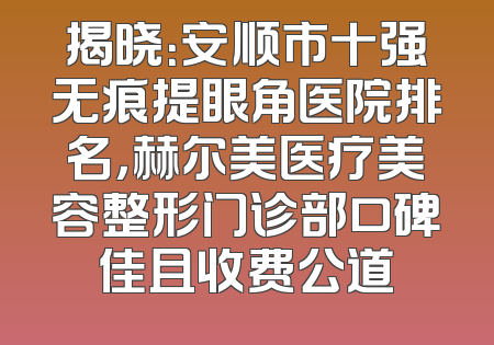 揭晓：安顺市十强无痕提眼角医院排名，赫尔美医疗美容整形门诊部口碑佳且收费公道