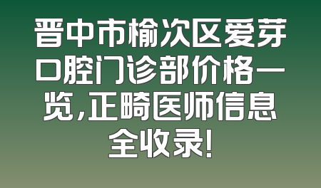 晋中市榆次区爱芽口腔门诊部价格一览，正畸医师信息全收录！