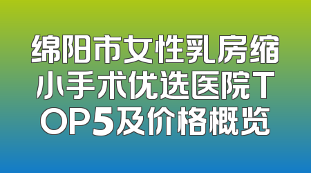 绵阳市女性乳房缩小手术优选医院TOP5及价格概览