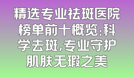 精选专业祛斑医院榜单前十概览：科学去斑，专业守护肌肤无瑕之美