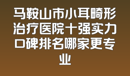 马鞍山市小耳畸形治疗医院十强实力口碑排名哪家更专业