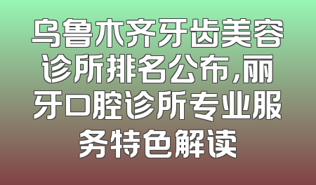 乌鲁木齐牙齿美容诊所排名公布，丽牙口腔诊所专业服务特色解读
