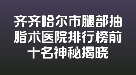 齐齐哈尔市腿部抽脂术医院排行榜前十名神秘揭晓