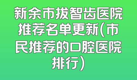 新余市拔智齿医院推荐名单更新（市民推荐的口腔医院排行）