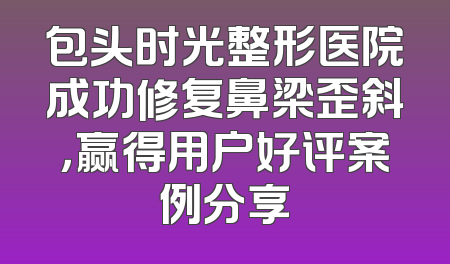 包头时光整形医院成功修复鼻梁歪斜，赢得用户好评案例分享