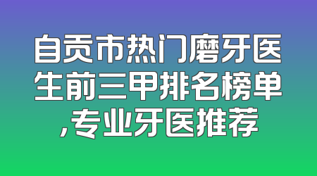 自贡市热门磨牙医生前三甲排名榜单，专业牙医推荐