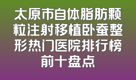 太原市自体脂肪颗粒注射移植卧蚕整形热门医院排行榜前十盘点