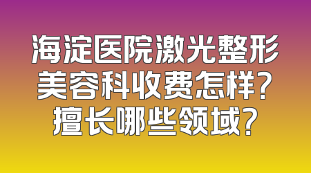 海淀医院激光整形美容科收费怎样？擅长哪些领域？