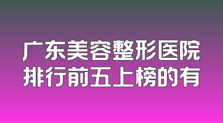 广东美容整形医院排行前五上榜的有