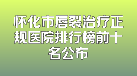 怀化市唇裂治疗正规医院排行榜前十名公布