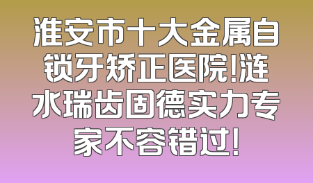 淮安市十大金属自锁牙矫正医院！涟水瑞齿固德实力专家不容错过！