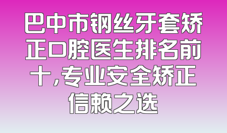 巴中市钢丝牙套矫正口腔医生排名前十，专业安全矫正信赖之选