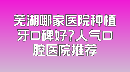芜湖哪家医院种植牙口碑好？人气口腔医院推荐
