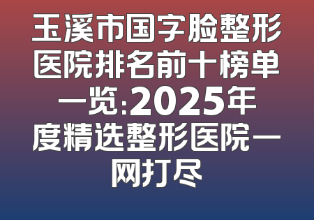 玉溪市国字脸整形医院排名前十榜单一览：2025年度精选整形医院一网打尽