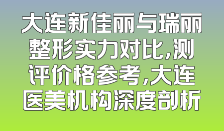 大连新佳丽与瑞丽整形实力对比，测评价格参考，大连医美机构深度剖析