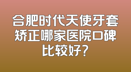 合肥时代天使牙套矫正哪家医院口碑比较好？