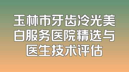 玉林市牙齿冷光美白服务医院精选与医生技术评估