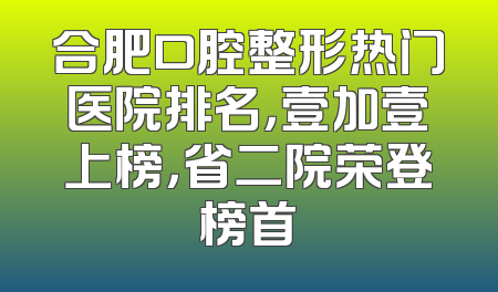 合肥口腔整形热门医院排名，壹加壹上榜，省二院荣登榜首