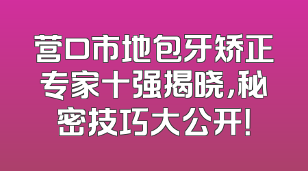营口市地包牙矫正专家十强揭晓，秘密技巧大公开！
