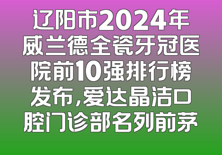 辽阳市2024年威兰德全瓷牙冠医院前10强排行榜发布，爱达晶洁口腔门诊部名列前茅