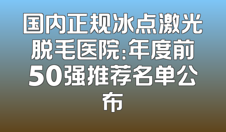 国内正规冰点激光脱毛医院：年度前50强推荐名单公布