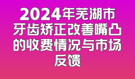 2024年芜湖市牙齿矫正改善嘴凸的收费情况与市场反馈