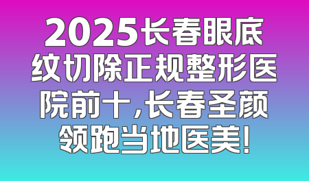 2025长春眼底纹切除正规整形医院前十，长春圣颜领跑当地医美！