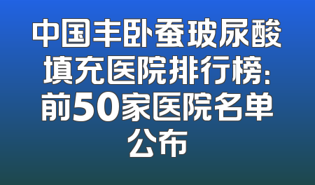 中国丰卧蚕玻尿酸填充医院排行榜：前50家医院名单公布