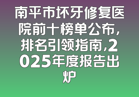 南平市坏牙修复医院前十榜单公布，排名引领指南，2025年度报告出炉