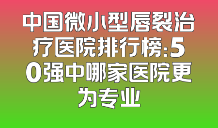 中国微小型唇裂治疗医院排行榜：50强中哪家医院更为专业