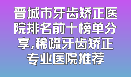 晋城市牙齿矫正医院排名前十榜单分享，稀疏牙齿矫正专业医院推荐