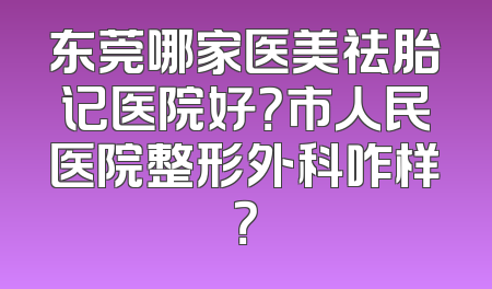 东莞哪家医美祛胎记医院好？市人民医院整形外科咋样？