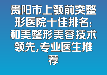 贵阳市上颚前突整形医院十佳排名：和美整形美容技术领先，专业医生推荐